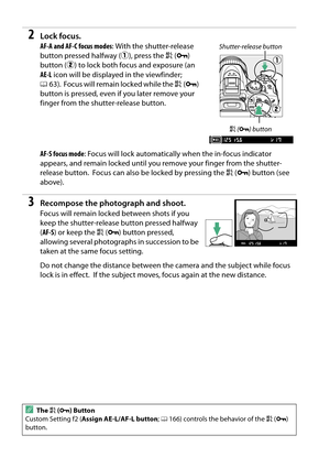 Page 56
39
2Lock focus.
AF-A and AF-C focus modes: With the shutter-release 
button pressed halfway ( q), press the  A (L ) 
button ( w) to lock both focus and exposure (an 
AE-L  icon will be displa yed in the viewfinder; 
0 63).
 Focus will remain locked while the  A(L ) 
button is pressed, even if you later remove your 
finger from the shutter-release button.
AF-S focus mode : Focus will lock automatically when the in-focus indicator 
appears, and remain locked until you  remove your finger from the...