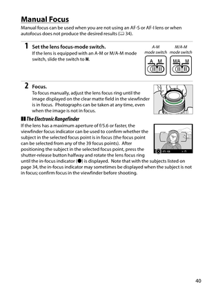 Page 57
40
Manual Focus
Manual focus can be used when you are not using an AF-S or AF-I lens or when 
autofocus does not produce the desired results (034).
1Set the lens focus-mode switch.
If the lens is equipped with an A-M or M/A-M mode 
switch, slide the switch to  M.
2Focus.
To focus manually, adjust th e lens focus ring until the 
image displayed on the clear matte field in the viewfinder 
is in focus.
 Photographs can be taken at any time, even 
when the image is not in focus.
❚❚ The Electronic...