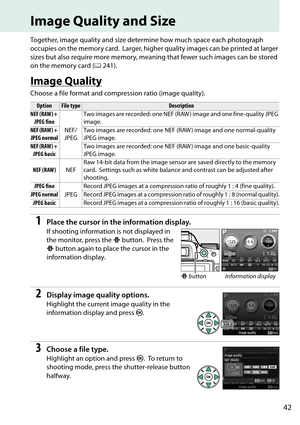 Page 59
42
Image Quality and Size
Together, image quality and size determine how much space each photograph 
occupies on the memory card.
 Larger, higher quality images can be printed at larger 
sizes but also require more memory, meanin g that fewer such images can be stored 
on the memory card ( 0241).
Image Quality
Choose a file format and compression ratio (image quality).
1Place the cursor in the information display.
If shooting information is not displayed in 
the monitor, press the  P button.
 Press the...