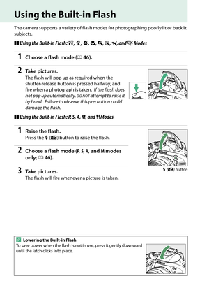 Page 62
45
Using the Built-in Flash
The camera supports a variety of flash modes for photographing poorly lit or backlit 
subjects.
❚❚ Using the Built-in Flash:  i, k , p , n , o , s , w , and  g Modes 
1Choose a flash mode ( 046).
2Ta k e  p i c t u r e s .
The flash will pop up as required when the 
shutter-release button is pressed halfway, and 
fire when a photograph is taken.
 If the flash does 
not pop up automatically, 
DO NOT attempt to raise it 
by hand.
 Failure to observe this precaution could...