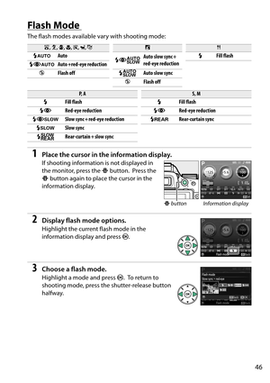 Page 63
46
Flash Mode 
The flash modes available vary with shooting mode:
1Place the cursor in the information display.
If shooting information is not displayed in 
the monitor, press the P button.
 Press the 
P  button again to place the cursor in the 
information display.
2Display flash mode options.
Highlight the current flash mode in the 
information display and press  J.
3Choose a flash mode.
Highlight a mode and press  J. To  r e t u r n  t o  
shooting mode, press the shutter-release button 
halfway.
i ,...