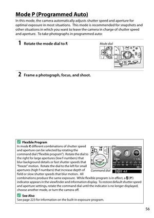 Page 73
56
Mode P (Programmed Auto)
In this mode, the camera automatically adjusts shutter speed and aperture for 
optimal exposure in most situations.
 This mode is recommended for snapshots and 
other situations in which you want to leave the camera in charge of shutter speed 
and aperture.
 To take photographs in programmed auto:
1Rotate the mode dial to  P.
2Frame a photograph, focus, and shoot.
AFlexible Program
In mode  P, different combinations of shutter speed 
and aperture can be selected by rotating...