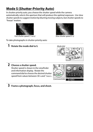 Page 74
57
Mode S (Shutter-Priority Auto)
In shutter-priority auto, you choose the shutter speed while the camera 
automatically selects the aperture that  will produce the optimal exposure.
 Use slow 
shutter speeds to suggest motion by blurring  moving subjects, fast shutter speeds to 
“freeze” motion.
To take photographs in shutter-priority auto:
1Rotate the mode dial to  S.
2Choose a shutter speed.
Shutter speed is shown in the viewfinder 
and information display.
 Rotate the 
command dial to choose the...