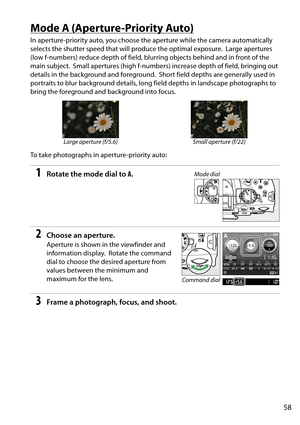 Page 75
58
Mode A (Aperture-Priority Auto)
In aperture-priority auto, you choose the aperture while the camera automatically 
selects the shutter speed that will produce the optimal exposure.
 Large apertures 
(low f-numbers) reduce depth of field, blurring objects behind and in front of the 
main subject.
 Small apertures (high f-numbers) increa se depth of field, bringing out 
details in the background and foreground.
 Short field depths are generally used in 
portraits to blur background details, long field...