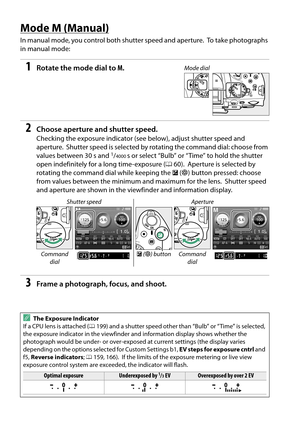 Page 76
59
Mode M (Manual)
In manual mode, you control both shutter speed and aperture. To take photographs 
in manual mode:
1Rotate the mode dial to  M.
2Choose aperture and shutter speed.
Checking the exposure indicator (see  below), adjust shutter speed and 
aperture.
 Shutter speed is selected by rotati ng the command dial: choose from 
values between 30 s and 1/4000s or select “Bulb” or “Time” to hold the shutter 
open indefinitely for a long time-exposure ( 060).
 Aperture is selected by 
rotating the...