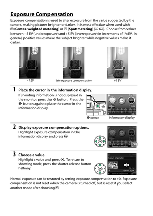 Page 82
65
Exposure Compensation
Exposure compensation is used to alter exposure from the value suggested by the 
camera, making pictures brighter or darker.
 It is most effective when used with 
M (Center-weighted metering ) or N (Spot metering ) (0 62).
 Choose from values 
between –5 EV (underexposure) and +5 EV (overexposure) in increments of 1/3EV. In 
general, positive values make the subject brighter while negative values make it 
darker.
1Place the cursor in the information display.
If shooting...