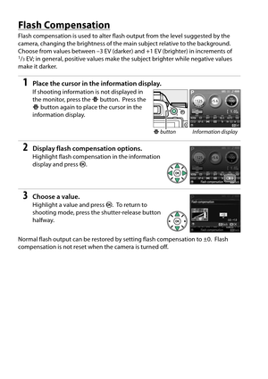 Page 84
67
Flash Compensation
Flash compensation is used to alter flash output from the level suggested by the 
camera, changing the brightness of the main subject relative to the background.
 
Choose from values between –3 EV (darker)  and +1 EV (brighter) in increments of 1/3EV; in general, positive values make the subject brighter while negative values 
make it darker.
1Place the cursor in the information display.
If shooting information is not displayed in 
the monitor, press the  P button.
 Press the 
P...