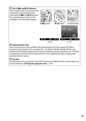 Page 85
68
AThe M (Y ) and  E (N ) Buttons
Flash compensation can also be set by 
rotating the command dial while 
pressing the  M (Y ) and  E (N ) buttons.
 
The selected value is shown in the 
viewfinder and information display.
M (Y ) button E (N ) button Command dial
– 0.3 EV + 1 EV
AOptional Flash Units
Flash compensation is also available with optional flash units that support the Nikon 
Creative Lighting System (CLS; see page 205).
 The SB-910, SB-900, SB-800, SB-700, and 
SB-600 also allow flash...