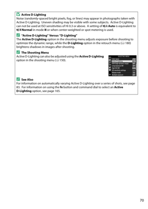 Page 87
70
DActive D-Lighting
Noise (randomly-spaced bright pixels, fog, or  lines) may appear in photographs taken with 
Active D-Lighting.
 Uneven shading may be visible with some subjects. Active D-Lighting 
can not be used at ISO sensitivities of Hi 0.3 or above.
 A setting of  Y Auto  is equivalent to 
Q  Normal  in mode  M or when center-weighted or spot metering is used.
A“Active D-Lighting” Versus “D-Lighting”
The  Active D-Lighting  option in the shooting menu adju sts exposure before shooting to...