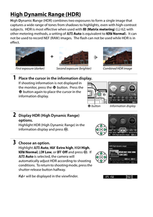 Page 88
71
High Dynamic Range (HDR)
High  Dynamic  Range (HDR) combines two exposures to form a single image that 
captures a wide range of tones from shadows to highlights, even with high-contrast 
subjects.
 HDR is most effective when used with  L(Matrix metering ) (0 62; with 
other metering methods, a setting of  vAuto  is equivalent to  TNormal ).
 It can 
not be used to record NEF (RAW ) images.
 The flash can not be used while HDR is in 
effect.
1Place the cursor in the information display.
If shooting...