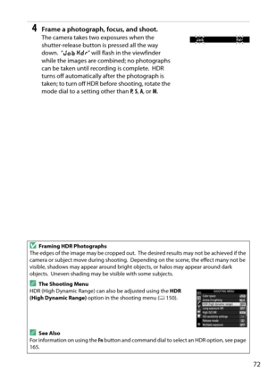 Page 89
72
4Frame a photograph, focus, and shoot.
The camera takes two exposures when the 
shutter-release button is pressed all the way 
down.
 “lu ” will flash in the viewfinder 
while the images are combined; no photographs 
can be taken until recording is complete.
 HDR 
turns off automatically after the photograph is 
taken; to turn off HDR be fore shooting, rotate the 
mode dial to a setting other than  P,  S,  A , or  M.
DFraming HDR Photographs
The edges of the image may be cropped out.
 The desired...