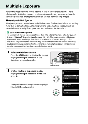 Page 90
73
Multiple Exposure
Follow the steps below to record a series of two or three exposures in a single 
photograph.
 Multiple exposures produce colors noticeably superior to those in 
software-generated photographic overlays created from existing images.
❚❚ Creating a Multiple Exposure
Multiple exposures can not be  recorded in live view. Exit live view before proceeding. 
Note that at default settings, shooting will end and a multiple exposure will be 
recorded automatically if no operations are...