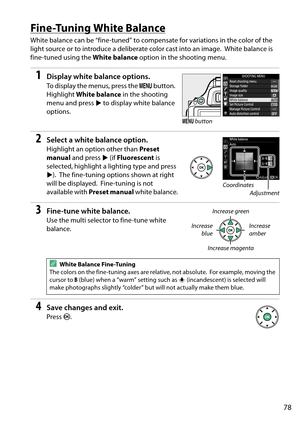 Page 95
78
Fine-Tuning White Balance
White balance can be “fine-tuned” to compensate for variations in the color of the 
light source or to introduce a deliberate color cast into an image.
 White balance is 
fine-tuned using the  White balance option in the shooting menu.
1Display white balance options.
To display the menus, press the  G button. 
Highlight  White balance  in the shooting 
menu and press  2 to display white balance 
options.
2Select a white balance option.
Highlight an option other than  Preset...