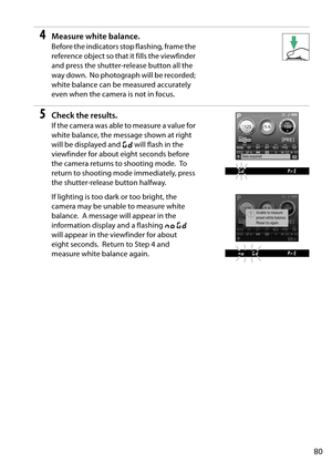 Page 97
80
4Measure white balance.
Before the indicators stop flashing, frame the 
reference object so that it fills the viewfinder 
and press the shutter-release button all the 
way down.
 No photograph will be recorded; 
white balance can be measured accurately 
even when the camera is not in focus.
5Check the results.
If the camera was able to measure a value for 
white balance, the message shown at right 
will be displayed and  a will flash in the 
viewfinder for about eight seconds before 
the camera...