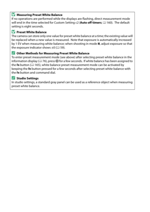 Page 98
81
DMeasuring Preset White Balance
If no operations are performed while the displays are flashing, direct measurement mode 
will end in the time selected for Custom Setting c2 ( Auto off timers; 0 160).
 The default 
setting is eight seconds.
DPreset White Balance
The camera can store only one value for preset  white balance at a time; the existing value will 
be replaced when a new value is measured.
 Note that exposure is automatically increased 
by 1 EV when measuring white balance; when shooting in...
