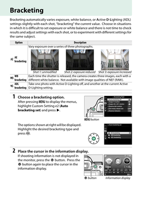 Page 100
83
Bracketing
Bracketing automatically varies exposure, white balance, or Active  D-L ighting (ADL) 
settings slightly with each shot , “bracketing” the current value.
 Choose in situations 
in which it is difficult to set exposure or  white balance and there is not time to check 
results and adjust settings with each shot,  or to experiment with different settings for 
the same subject.
1Choose a bracketing option.
After pressing  G to display the menus, 
highlight Custom Setting e2 ( Auto 
bracketing...