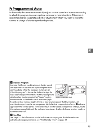 Page 10175
#
P: Programmed Auto
In this mode, the camera automatically adjusts shutter speed and aperture according 
to a built-in program to ensure optimal exposure in most situations. This mode is 
recommended for snapshots and other situat ions in which you want to leave the 
camera in charge of sh utter speed and aperture.
AFlexible Program
In mode  P, different combinations of shutter speed 
and aperture can be selected by rotating the main 
command dial while the exposure meters are on 
(“flexible...