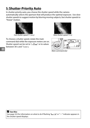 Page 10276
#
S: Shutter-Priority Auto
In shutter-priority auto, you choose the shutter speed while the camera 
automatically selects the aperture that  will produce the optimal exposure.
 Use slow 
shutter speeds to suggest motion by blurring  moving subjects, fast shutter speeds to 
“freeze” motion.
To choose a shutter speed, rotate the main 
command dial while the exposure meters are on. 
Shutter speed can be set to “ v” or to values 
between 30 s and 
1/4,000s.
Fast shutter speed (1/1,600s) Slow shutter speed...