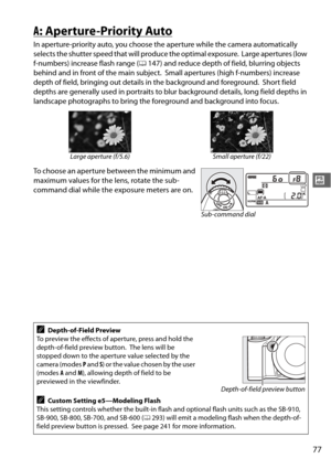 Page 103
77
#
A: Aperture-Priority Auto
In aperture-priority auto, you choose the aperture while the camera automatically 
selects the shutter speed that wi ll produce the optimal exposure.
 Large apertures (low 
f-numbers) increase flash range ( 0147) and reduce depth of field, blurring objects 
behind and in front of the main subject.
 Small apertures (high f-numbers) increase 
depth of field, bringing out details in the background and foreground.
 Short field 
depths are generally used in portraits to blur...