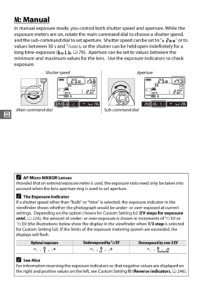 Page 10478
#
M: Manual
In manual exposure mode, you control both shutter speed and aperture. While the 
exposure meters are on, rotate the main command dial to choose a shutter speed, 
and the sub-command dial to set aperture.
 Shutter speed can be set to “ v” or to 
values between 30 s and 1/4,000s, or the shutter can be held open indefinitely for a 
long time-exposure ( A, 0 79).
 Aperture can be set to values between the 
minimum and maximum values for the lens.
 Use the exposure indicators to check...