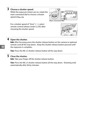 Page 10680
#
3Choose a shutter speed.
While the exposure meters are on, rotate the 
main command dial to choose a shutter 
speed of A.
 
For a shutter speed of “time” ( %), select 
remote control release mode ( 085) after 
choosing the shutter speed.
4Open the shutter.
Bulb : After focusing, press the shutter-release button on the camera or optional 
remote cord all the way down.
 Keep the shutter-release button pressed until 
the exposure is complete.
Time : Press the ML-L3 shutter-release button all the way...