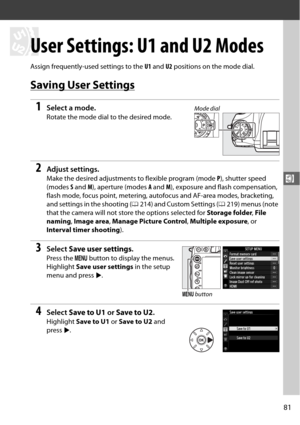 Page 10781
$
$
User Settings: U1 and U2 Modes
Assign frequently-used settings to the U1 and  U2 positions on the mode dial.
Saving User Settings
1Select a mode.
Rotate the mode dial to the desired mode.
2Adjust settings.
Make the desired adjustments  to flexible program (mode P), shutter speed 
(modes  S and  M), aperture (modes  A and  M), exposure and flash compensation, 
flash mode, focus point, metering, autofocus and AF-area modes, bracketing, 
and settings in the shooting ( 0214) and Custom Settings (...