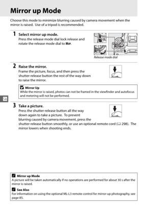 Page 11488
k
Mirror up Mode
Choose this mode to minimize blurring caused by camera movement when the 
mirror is raised.
 Use of a tripod is recommended.
1Select mirror up mode.
Press the release mode dial lock release and 
rotate the release mode dial to  M
UP.
2Raise the mirror.
Frame the picture, focus, and then press the 
shutter-release button the rest of the way down 
to raise the mirror.
3Ta k e  a  p i c t u r e .
Press the shutter-release button all the way 
down again to take a picture.
 To prevent...