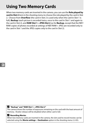 Page 12296
d
Using Two Memory Cards
When two memory cards are inserted in the camera, you can use the Role played by 
card in Slot 2  item in the shooting menu to choose the role played by the card in Slot 
2.
 Choose from  Overflow (the card in Slot 2 is used only when the card in Slot 1 is 
full),  Backup  (each picture is recorded twice, once to the card in Slot 1 and again to 
the card in Slot 2), and  RAW Slot 1—JPEG Slot 2  (as for Backup , except that the NEF/
RAW copies of photos recorded at settings of...