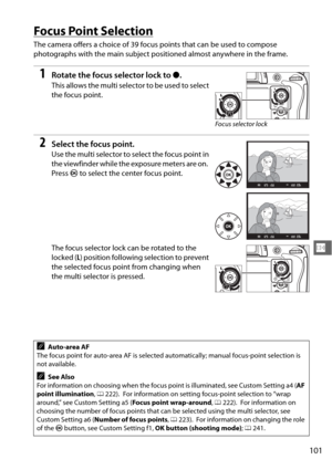 Page 127101
N
Focus Point Selection
The camera offers a choice of 39 focus points that can be used to compose 
photographs with the main subject positioned almost anywhere in the frame.
1Rotate the focus selector lock to ●.
This allows the multi selector to be used to select 
the focus point.
2Select the focus point.
Use the multi selector to select the focus point in 
the viewfinder while the exposure meters are on.
 
Press  J to select the center focus point.
The focus selector lock can be rotated to the...