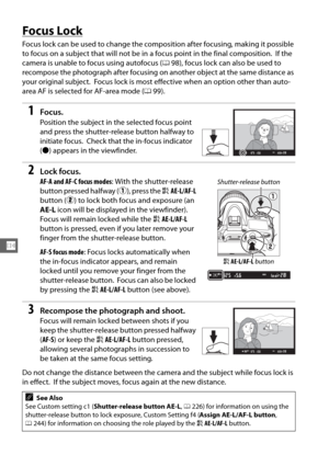 Page 128102
N
Focus Lock
Focus lock can be used to change the composition after focusing, making it possible 
to focus on a subject that will not be in  a focus point in the final composition.
 If the 
camera is unable to focus using autofocus ( 098), focus lock can also be used to 
recompose the photograph after focusing on another object at the same distance as 
your original subject.
 Focus lock is most effective when an option other than auto-
area AF is selected for AF-area mode ( 099).
1Focus.
Position the...