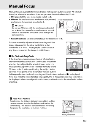Page 129103
N
Manual Focus
Manual focus is available for lenses that do not support autofocus (non-AF NIKKOR 
lenses) or when the autofocus does not produce the desired results ( 098).
• AF-S lenses : Set the lens focus mode switch to  M.
• AF lenses : Set the lens focus mode switch (if present) 
and camera focus-mode selector to  M.
• Manual focus lenses : Set the camera focus-mode selector to  M.
To focus manually, adjust the lens focus ring until the 
image displayed on the clear matte field in the...