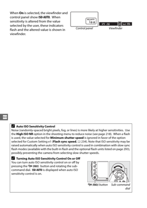 Page 134108
S
When On is selected, the viewfinder and 
control panel show  ISO-AUTO.
 When 
sensitivity is altered from the value 
selected by the user, these indicators 
flash and the altered value is shown in 
viewfinder.
AAuto ISO Sensitivity Control
Noise (randomly-spaced bright pixels, fog, or li nes) is more likely at higher sensitivities.
 Use 
the  High ISO NR  option in the shooting menu to reduce noise (see page 218).
 When a flash 
is used, the value selected for  Minimum shutter speed is ignored in...