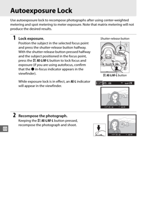Page 136110
Z
Autoexposure Lock
Use autoexposure lock to recompose photographs after using center-weighted 
metering and spot metering to meter exposure. Note that matrix metering will not 
produce the desired results.
1Lock exposure.
Position the subject in the selected focus point 
and press the shutter-release button halfway.
 
With the shutter-release button pressed halfway 
and the subject positioned in the focus point, 
press the  AAE-L/AF-L  button to lock focus and 
exposure (if you are using autofocus,...