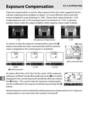 Page 138112
Z
Exposure Compensation
Exposure compensation is used to alter exposure from the value suggested by the 
camera, making pictures brighter or darker.
 It is most effective when used with 
center-weighted or spot metering ( 0109).
 Choose from values between –5 EV 
(underexposure) and +5 EV (overexposure) in increments of 1/3EV. In general, 
positive values make the subject brighter while negative values make it darker.
To choose a value for exposure compensation, press the  E 
button and rotate the...