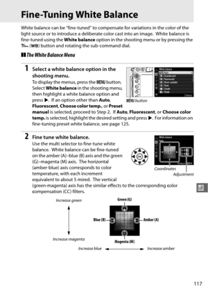 Page 143117
r
Fine-Tuning White Balance
White balance can be “fine-tuned” to compensate for variations in the color of the 
light source or to introduce a deliberate color cast into an image.
 White balance is 
fine-tuned using the  White balance option in the shooting menu or by pressing the 
L  (U ) button and rotating the sub-command dial.
❚❚The White Balance Menu
1Select a white balance option in the 
shooting menu.
To display the menus, press the  G button. 
Select  White balance  in the shooting menu,...