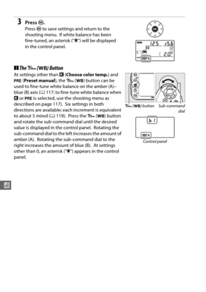 Page 144118
r
3Press J.
Press  J to save settings and return to the 
shooting menu.
 If white balance has been 
fine-tuned, an asterisk (“ E”) will be displayed 
in the control panel.
❚❚ The  L  (U ) Button
At settings other than  K (Choose color temp. ) and 
L  (Preset manual ), the L (U ) button can be 
used to fine-tune white balance on the amber (A)–
blue (B) axis ( 0117; to fine-tune white balance when 
K  or  L  is selected, use the shooting menu as 
described on page 117).
 Six settings in both...