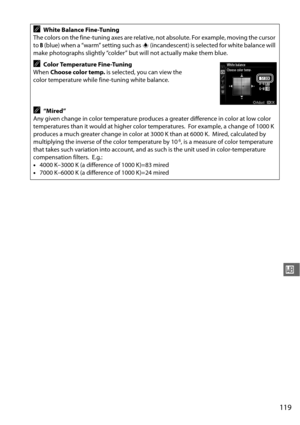Page 145119
r
AWhite Balance Fine-Tuning
The colors on the fine-tuning axes are relative , not absolute. For example, moving the cursor 
to  B (blue) when a “warm” setting such as  J (incandescent) is selected for white balance will 
make photographs slightly “colder” but will not actually make them blue.
AColor Temperature Fine-Tuning
When  Choose color temp.  is selected, you can view the 
color temperature while fine-tuning white balance.
A“Mired”
Any given change in color temperature produces a greater...