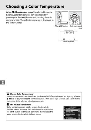 Page 146120
r
Choosing a Color Temperature
When K (Choose color temp. ) is selected for white 
balance, color temperature can be selected by 
pressing the  L (U ) button and rotating the sub-
command dial.
 The color temperature is displayed in 
the control panel.
DChoose Color Temperature
Note that the desired results will not be  obtained with flash or fluorescent lighting.
 Choose 
N  (Flash ) or I (Fluorescent ) for these sources.
 With other light sources, take a test shot to 
determine if the selected...