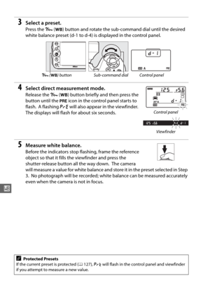 Page 148122
r
3Select a preset.
Press the L (U ) button and rotate the sub-command dial until the desired 
white balance preset (d-1 to d-4) is displayed in the control panel.
4Select direct measurement mode.
Release the  L (U ) button briefly and then press the 
button until the  L icon in the control panel starts to 
flash.
 A flashing  D will also appear in the viewfinder. 
The displays will flash for about six seconds.
5Measure white balance.
Before the indicators stop flashing, frame the reference 
object...
