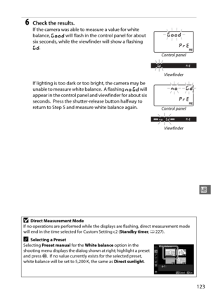 Page 149
123
r
6Check the results.
If the camera was able to measure a value for white 
balance, C will flash in the control panel for about 
six seconds, while the viewfin der will show a flashing 
a .
If lighting is too dark or too bright, the camera may be 
unable to measure white balance.
 A flashing  ba will 
appear in the control panel and viewfinder for about six 
seconds.
 Press the shutter-release button halfway to 
return to Step 5 and measure white balance again.
DDirect Measurement Mode
If no...
