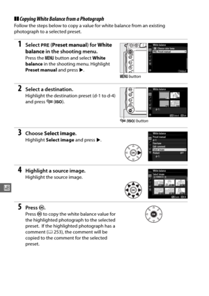 Page 150124
r
❚❚Copying White Balanc e from a Photograph
Follow the steps below to copy a value for white balance from an existing 
photograph to a selected preset.
1Select L (Preset manual ) for White 
balance  in the shooting menu.
Press the  G button and select  White 
balance  in the shooting menu. Highlight 
Preset manual  and press 2.
2Select a destination.
Highlight the destination preset (d-1 to d-4) 
and press  W (S ).
3Choose  Select image .
Highlight Select image  and press 2.
4Highlight a source...