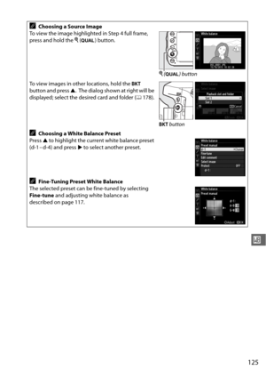 Page 151125
r
AChoosing a Source Image
To view the image highlighted in Step 4 full frame, 
press and hold the  X (T ) button.
To view images in other locations, hold the  D 
button and press  1.
 The dialog shown at right will be 
displayed; select the desired card and folder ( 0178).
AChoosing a White Balance Preset
Press  1 to highlight the current white balance preset 
(d-1 – d-4) and press  2 to select another preset.
AFine-Tuning Preset White Balance
The selected preset can be fine-tuned by selecting...