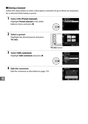 Page 152126
r
❚❚Entering a Comment
Follow the steps below to enter a descriptive comment of up to thirty-six characters 
for a selected white balance preset.
1Select  L (Preset manual ).
Highlight Preset manual  in the white 
balance menu and press  2.
2Select a preset.
Highlight the desired preset and press 
W (S ).
3Select  Edit comment .
Highlight Edit comment  and press 2.
4Edit the comment.
Edit the comment as described on page 135.
W  (S ) button 