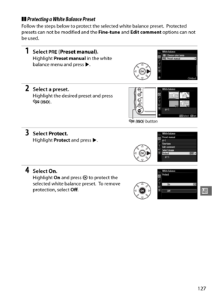 Page 153127
r
❚❚Protecting a White Balance Preset
Follow the steps below to protect the selected white balance preset. Protected 
presets can not be modified and the  Fine -tune and Edit comment  options can not 
be used.
1Select  L (Preset manual ).
Highlight Preset manual  in the white 
balance menu and press  2.
2Select a preset.
Highlight the desired preset and press 
W (S ).
3Select  Protect .
Highlight  Protect and press  2.
4Select  On.
Highlight  On and press  J to protect the 
selected white balance...