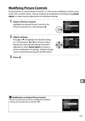 Page 157131
J
Modifying Picture Controls
Existing preset or custom Picture Controls (0134) can be modified to suit the scene 
or the user’s creative intent.
 Choose a balanced combinat ion of settings using Quick 
adjust , or make manual adjustments to individual settings.
1Select a Picture Control.
Highlight the desired Picture Control in the 
Picture Control list ( 0129) and press 2.
2Adjust settings.
Press  1 or  3 to highlight the desired setting 
( 0 132) and press  4 or  2 to choose a value.
 
Repeat this...