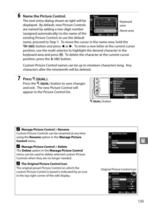 Page 161135
J
6Name the Picture Control.
The text-entry dialog shown at right will be 
displayed.
 By default, new Picture Controls 
are named by adding a two-digit number 
(assigned automatically) to the name of the 
existing Picture Control; to use the default 
name, proceed to Step 7.
 To move the cursor in the name area, hold the 
W (S ) button and press  4 or  2.
 To enter a new letter at the current cursor 
position, use the multi selector to hi ghlight the desired character in the 
keyboard area and press...
