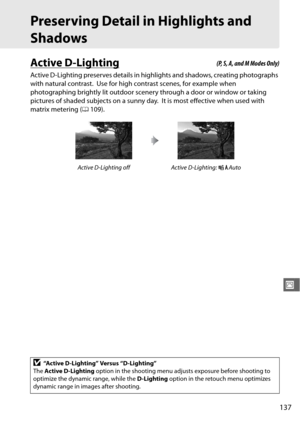 Page 163137
J
Preserving Detail in Highlights and 
Shadows
Active D-Lighting
Active D-Lighting preserves details in highlights and shadows, creating photographs 
with natural contrast.
 Use for high contrast scenes, for example when 
photographing brightly lit outdoor scenery through a door or window or taking 
pictures of shaded subjects on a sunny day.
 It is most effective when used with 
matrix metering ( 0109).
Active D-Lighting off Active D-Lighting:  YAuto
D“Active D-Lighting” Versus “D-Lighting”
The...