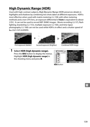 Page 165139
J
High Dynamic Range (HDR)
Used with high-contrast subjects, High  Dynamic  Range (HDR) preserves details in 
highlights and shadows by combining tw o shots taken at different exposures.
 HDR is 
most effective when used with matrix metering ( 0109; with other metering 
methods and a non-CPU lens, an exposure differential of  Auto is equivalent to about 
2EV).
 It can not be used to record NEF (RAW ) images. Movie recording ( 057), flash 
lighting, bracketing ( 0153), multiple exposure ( 0160), and...