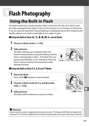 Page 169143
l
l
Flash Photography
The built-in flash has a Guide Number (GN) 12/39 (m/ft, ISO 100, 20 °C/68 °F) and 
provides coverage for the angle of view of 24 mm lens, or a 16 mm lens in DX format.
 
It can be used not only when natural lighting is inadequate but to fill in shadows and 
backlit subjects or to add a catch light to the subject’s eyes.
❚❚Using the Built-in Flash:  i, k , p , n , o , s , and  w Modes 
1Choose a flash mode ( 0144).
2Ta k e  p i c t u r e s .
The flash will pop up as required when...