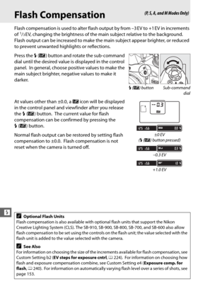 Page 174148
l
Flash Compensation
Flash compensation is used to alter flash output by from –3 EV to +1 EV in increments 
of 1/3EV, changing the brightness of the main subject relative to the background. 
Flash output can be increased to make the main subject appear brighter, or reduced 
to prevent unwanted highlights or reflections.
Press the  M (Y ) button and rotate the sub-command 
dial until the desired value is displayed in the control 
panel.
 In general, choose positive values to make the 
main subject...